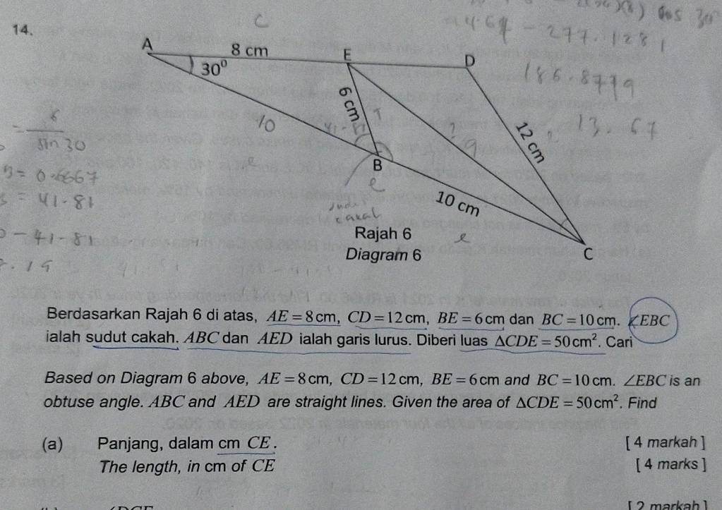 Berdasarkan Rajah 6 di atas, AE=8cm,CD=12cm,BE=6cm dan BC=10cm. ∠EBC
ialah sudut cakah. ABC dan AED ialah garis lurus. Diberi luas △ CDE=50cm^2. Cari
Based on Diagram 6 above, AE=8cm,CD=12cm,BE=6cm and BC=10cm.∠ EBC is an
obtuse angle. ABC and AED are straight lines. Given the area of △ CDE=50cm^2. Find
(a) Panjang, dalam cm CE . [ 4 markah ]
The length, in cm of CE [ 4 marks ]
[  2 markah ]