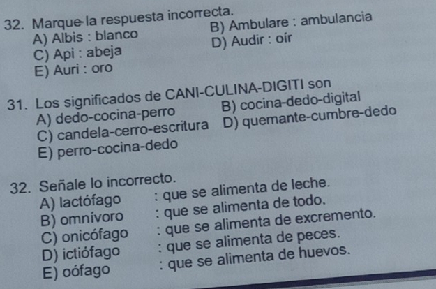 Marque la respuesta incorrecta.
A) Albis : blanco B) Ambulare : ambulancia
C) Api : abeja D) Audir : oír
E) Auri : oro
31. Los significados de CANI-CULINA-DIGITI son
A) dedo-cocina-perro B) cocina-dedo-digital
C) candela-cerro-escritura D) quemante-cumbre-dedo
E) perro-cocina-dedo
32. Señale lo incorrecto.
A) lactófago : que se alimenta de leche.
B) omnívoro : que se alimenta de todo.
C) onicófago : que se alimenta de excremento.
D) ictiófago : que se alimenta de peces.
E) oófago : que se alimenta de huevos.