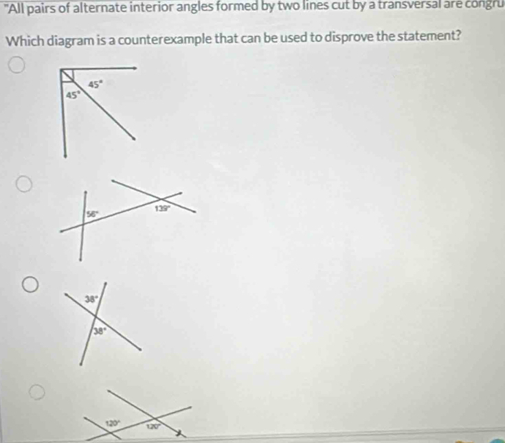 "All pairs of alternate interior angles formed by two lines cut by a transversal are congru
Which diagram is a counterexample that can be used to disprove the statement?