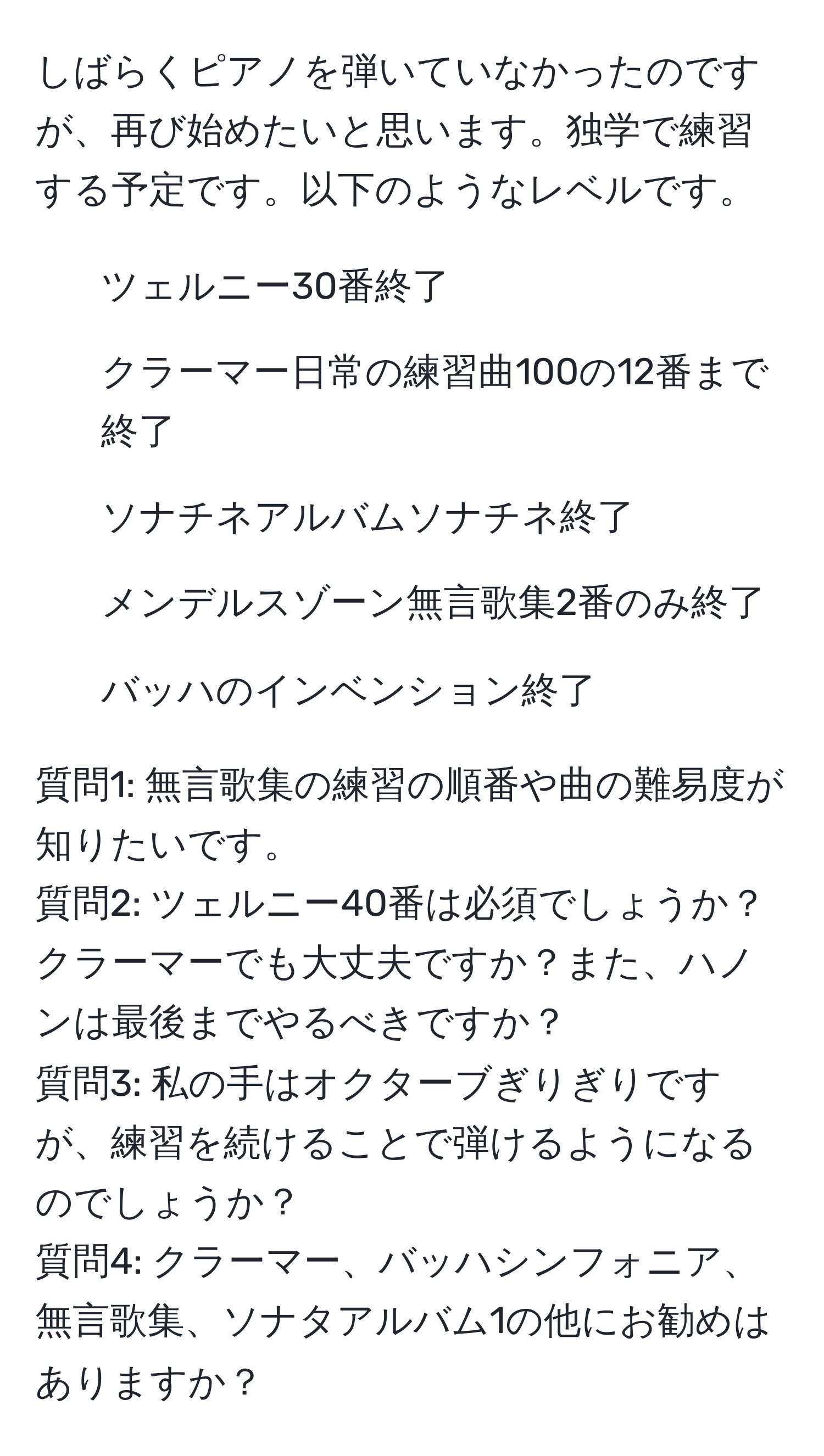 しばらくピアノを弾いていなかったのですが、再び始めたいと思います。独学で練習する予定です。以下のようなレベルです。  
- ツェルニー30番終了  
- クラーマー日常の練習曲100の12番まで終了  
- ソナチネアルバムソナチネ終了  
- メンデルスゾーン無言歌集2番のみ終了  
- バッハのインベンション終了  

質問1: 無言歌集の練習の順番や曲の難易度が知りたいです。  
質問2: ツェルニー40番は必須でしょうか？クラーマーでも大丈夫ですか？また、ハノンは最後までやるべきですか？  
質問3: 私の手はオクターブぎりぎりですが、練習を続けることで弾けるようになるのでしょうか？  
質問4: クラーマー、バッハシンフォニア、無言歌集、ソナタアルバム1の他にお勧めはありますか？