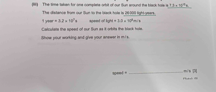 (III) The time taken for one complete orbit of our Sun around the black hole is 7.3* 10^(15)s. 
The distance from our Sun to the black hole is 26000 light-years.
1 year =3.2* 10^7s speed of light=3.0* 10^8m/s
Calculate the speed of our Sun as it orbits the black hole. 
Show your working and give your answer in m/s.
speed = _ m/s [3] 
[Tatal: 0]