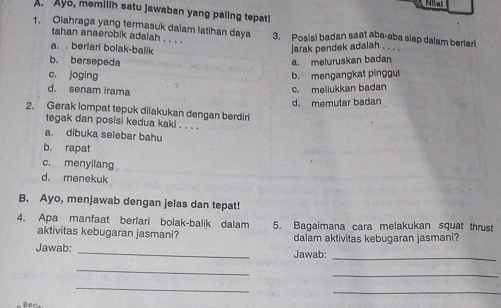 Niiai
A. Ayo, memilih satu jawaban yang paling tepati
1. Olahraga yang termasuk dalam latihan daya 3. Posisi badan saat aba-aba slap dalam berlari
tahan anaerobik adalah . . . .
a. berlari bolak-balik jarak pendek adalah . . .
b. bersepeda
a. meluruskan badan
c. joging b. mengangkat pinggul
d. senam irama
c. meliukkan badan
d. memutar badan
2. Gerak lompat tepuk dilakukan dengan berdiri
tegak dan posisi kedua kaki . . . .
a. dibuka selebar bahu
b. rapat
c. menyilang
d. menekuk
B. Ayo, menjawab dengan jelas dan tepat!
4. Apa manfaat berlari bolak-balik dalam 5. Bagaimana cara melakukan squat thrust
aktivitas kebugaran jasmani?
dalam aktivitas kebugaran jasmani?
_
Jawab:
Jawab:_
_
_
_
_
Ber/a