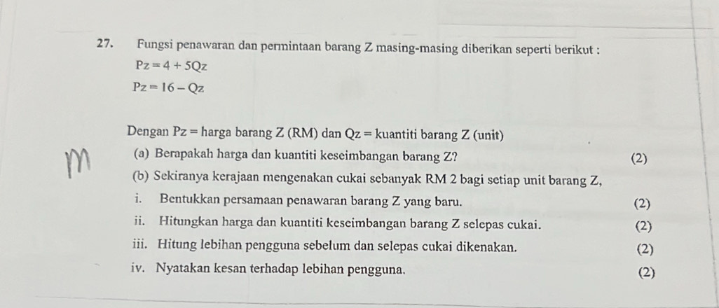 Fungsi penawaran dan permintaan barang Z masing-masing diberikan seperti berikut :
Pz=4+5Qz
Pz=16-Qz
Dengan Pz= harga barang Z (RM) dan Qz= kuantiti barang Z (unit) 
(a) Berapakah harga dan kuantiti keseimbangan barang Z? (2) 
(b) Sekiranya kerajaan mengenakan cukai sebanyak RM 2 bagi setiap unit barang Z, 
i. Bentukkan persamaan penawaran barang Z yang baru. (2) 
ii. Hitungkan harga dan kuantiti keseimbangan barang Z selepas cukai. (2) 
iii. Hitung lebihan pengguna sebelum dan selepas cukai dikenakan. (2) 
iv. Nyatakan kesan terhadap lebihan pengguna. (2)