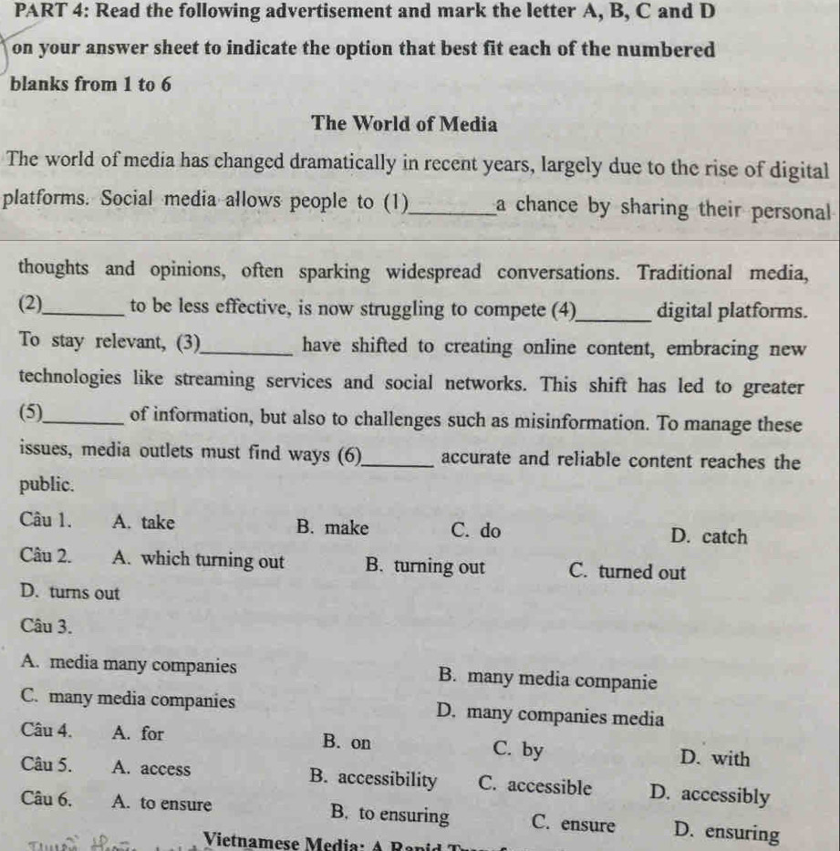 Read the following advertisement and mark the letter A, B, C and D
on your answer sheet to indicate the option that best fit each of the numbered
blanks from 1 to 6
The World of Media
The world of media has changed dramatically in recent years, largely due to the rise of digital
platforms. Social media allows people to (1) _a chance by sharing their personal
_
thoughts and opinions, often sparking widespread conversations. Traditional media,
(2)_ to be less effective, is now struggling to compete (4)_ digital platforms.
To stay relevant, (3)_ have shifted to creating online content, embracing new
technologies like streaming services and social networks. This shift has led to greater
(5)_ of information, but also to challenges such as misinformation. To manage these
issues, media outlets must find ways (6)_ accurate and reliable content reaches the
public.
Câu 1. A. take B. make C. do D. catch
Câu 2. A. which turning out B. turning out C. turned out
D. turns out
Câu 3.
A. media many companies B. many media companie
C. many media companies D. many companies media
Câu 4. A. for B. on C. by D. with
Câu 5. A. access B. accessibility C. accessible D. accessibly
Câu 6. A. to ensure B. to ensuring C. ensure D. ensuring
Vietnamese Media : A R