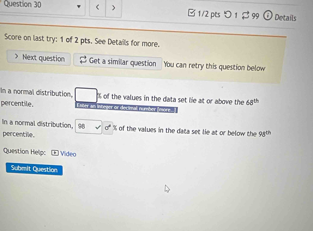 < > 
Question 30 □ 1/2 pts つ 1 $ 99 ⓘ Details 
Score on last try: 1 of 2 pts. See Details for more. 
Next question Get a similar question You can retry this question below 
In a normal distribution, % of the values in the data set lie at or above the 68^(th)
percentile. Enter an integer or decimal number [more.. 
In a normal distribution, 98 0^4% of the values in the data set lie at or below the 98^(th)
percentile. 
Question Help: Video 
Submit Question