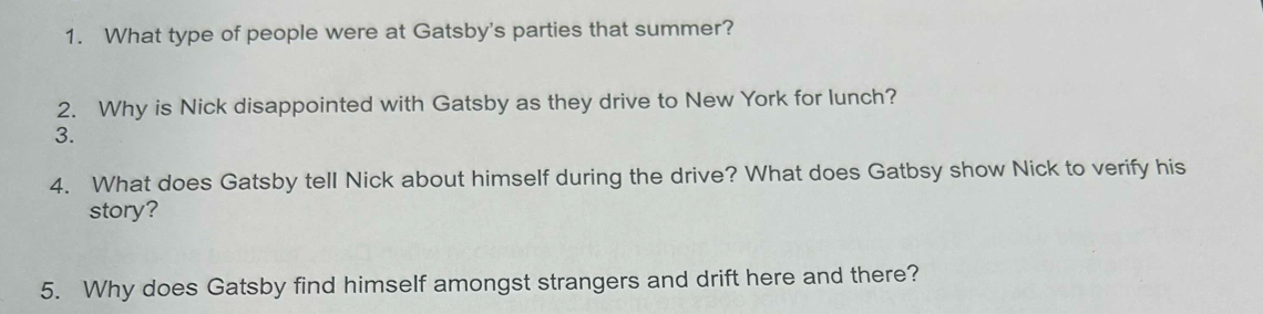 What type of people were at Gatsby's parties that summer? 
2. Why is Nick disappointed with Gatsby as they drive to New York for lunch? 
3. 
4. What does Gatsby tell Nick about himself during the drive? What does Gatbsy show Nick to verify his 
story? 
5. Why does Gatsby find himself amongst strangers and drift here and there?