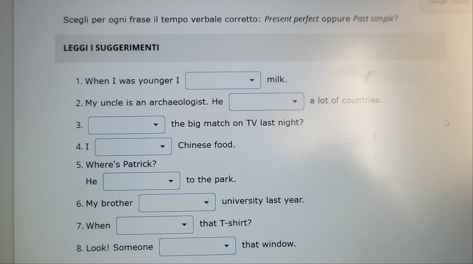 Scegli per ogni frase il tempo verbale corretto: Present perfect oppure Past simple? 
LEGGI I SUGGERIMENTI 
1. When I was younger I milk. 
2. My uncle is an archaeologist. He a lot of countries. 
3. the big match on TV last night? 
4. I Chinese food. 
5. Where's Patrick? 
He to the park. 
6. My brother university last year. 
7. When that T-shirt? 
8. Look! Someone that window.