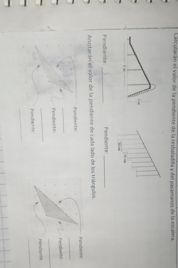 Calcularán el valor de la pendiente de la resbaladilla y del pasamanos de la escalera.
15 cm
30 cm
Pendiente: _Pendiente:_ 
Anotarán el valor de la pendiente de cada lado de los triángulos. 
_ 
Pendiente: Pendiente: 
_ 
_ 
Pendiente: Pendiente: 
_ 
Pendiente: Pendiente: 
_