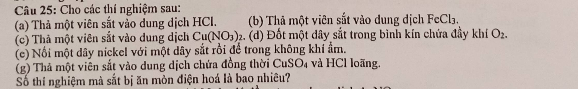 Cho các thí nghiệm sau: 
(a) Thả một viên sắt vào dung dịch HCl. (b) Thả một viên sắt vào dung dịch FeCl₃. 
(c) Thả một viên sắt vào dung dịch Cu(NO_3)_2 2. (d) Đốt một dây sắt trong bình kín chứa đầy khí O_2. 
(e) Nối một dây nickel với một dây sắt rồi để trong không khí ẩm. 
(g) Thả một viên sắt vào dung dịch chứa đồng thời CuSO_4 và HCl loãng. 
Số thí nghiệm mà sắt bị ăn mòn điện hoá là bao nhiêu?