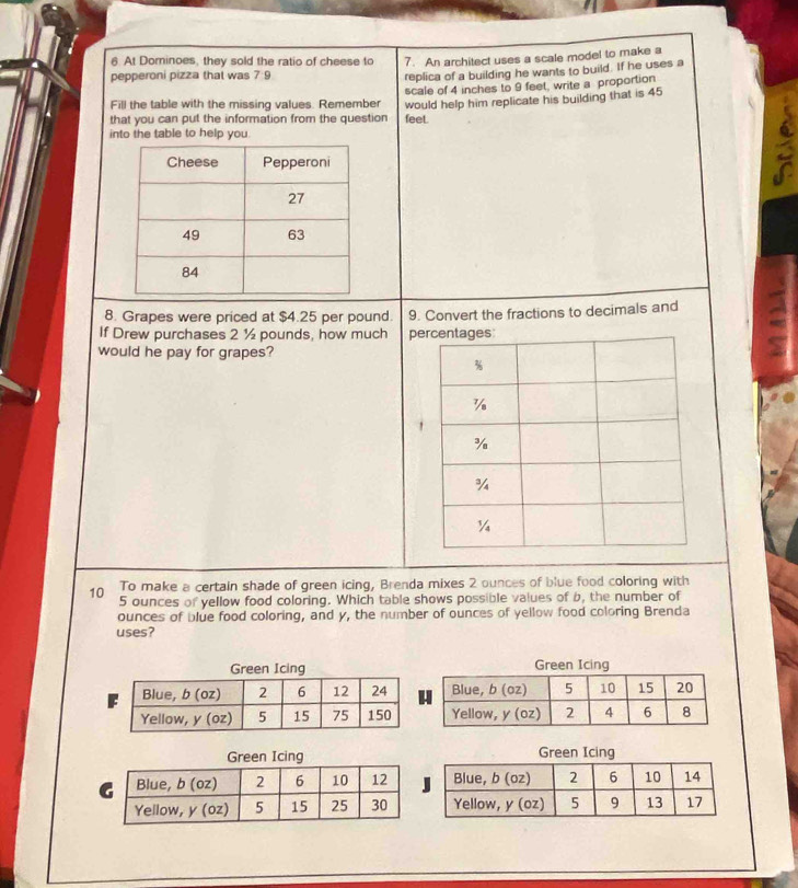 At Dominoes, they sold the ratio of cheese to 7. An architect uses a scale model to make a 
pepperoni pizza that was 7: 
replica of a building he wants to build. If he uses a 
Fill the table with the missing values. Remember scale of 4 inches to 9 feet, write a proportion 
that you can put the information from the question would help him replicate his building that is 45
feet. 
into the table to help you. 
8. Grapes were priced at $4.25 per pound. 9. Convert the fractions to decimals and 
If Drew purchases 2 ½ pounds, how much pe 
would he pay for grapes? 
To make a certain shade of green icing, Brenda mixes 2 ounces of blue food coloring with
10 5 ounces of yellow food coloring. Which table shows possible values of b, the number of 
ounces of blue food coloring, and y, the number of ounces of yellow food coloring Brenda 
uses? 
Green Icing