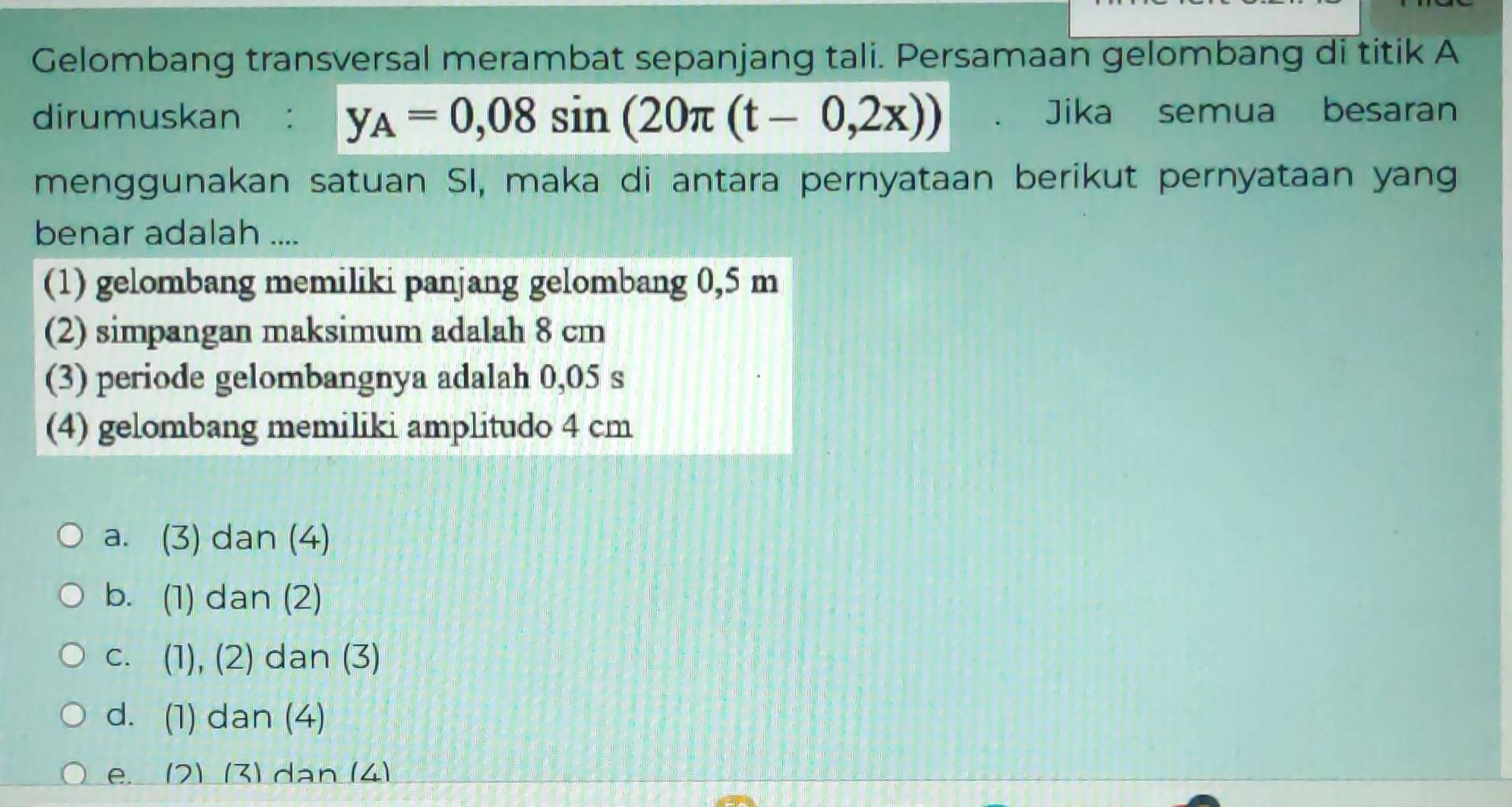 Gelombang transversal merambat sepanjang tali. Persamaan gelombang di titik A
dirumuskan : y_A=0,08sin (20π (t-0,2x)) 、 Jika semua besaran
menggunakan satuan SI, maka di antara pernyataan berikut pernyataan yang
benar adalah ....
(1) gelombang memiliki panjang gelombang 0,5 m
(2) simpangan maksimum adalah 8 cm
(3) periode gelombangnya adalah 0,05 s
(4) gelombang memiliki amplitudo 4 cm
a. (3) dan (4)
b. (1) dan (2)
C. . (1), (2) dan (3)
d. (1) dan (4)
e. (2) (3) dan (4)