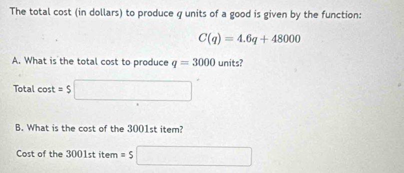 The total cost (in dollars) to produce q units of a good is given by the function:
C(q)=4.6q+48000
A. What is the total cost to produce q=3000 units? 
Total cos t=$
B. What is the cost of the 3001st item? 
Cost of the 3001 st item =$| □