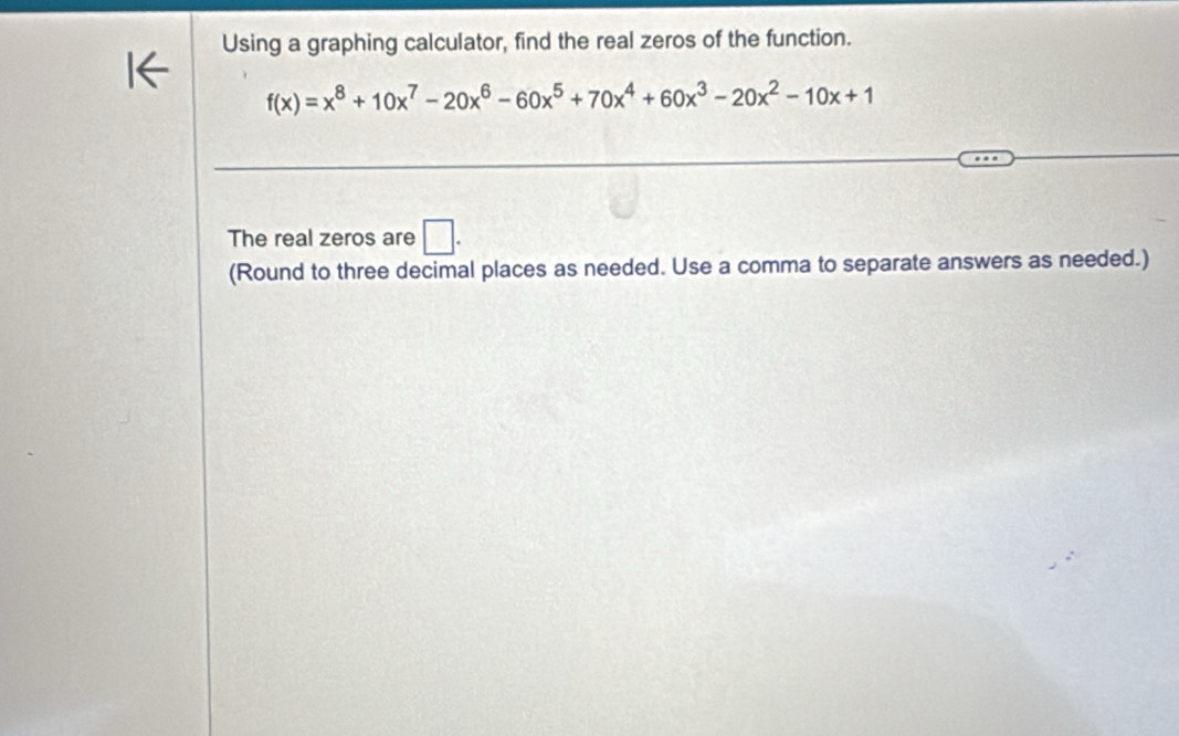 Using a graphing calculator, find the real zeros of the function.
f(x)=x^8+10x^7-20x^6-60x^5+70x^4+60x^3-20x^2-10x+1
The real zeros are □ . 
(Round to three decimal places as needed. Use a comma to separate answers as needed.)