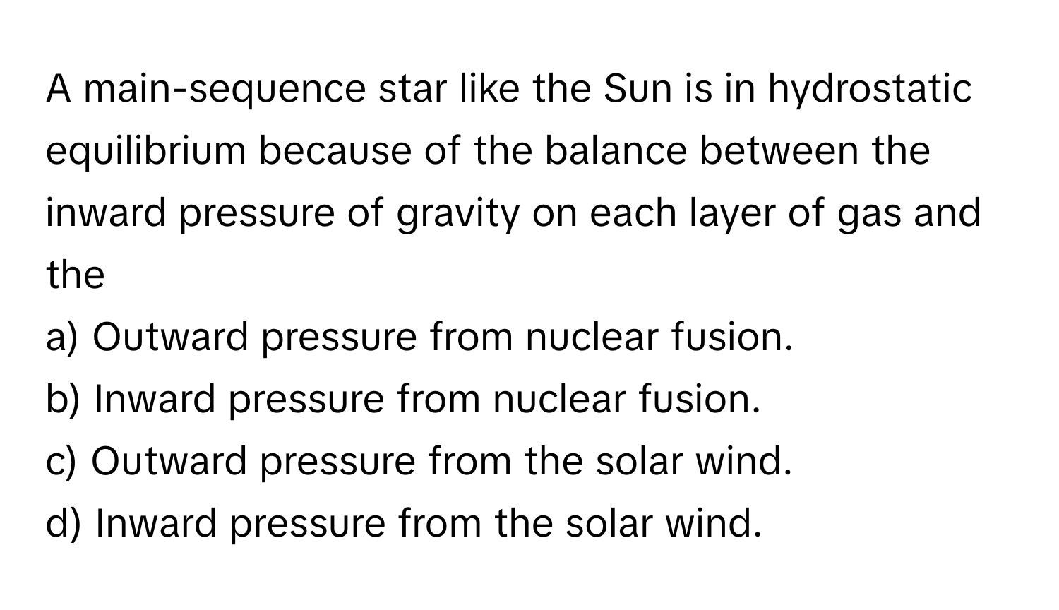 A main-sequence star like the Sun is in hydrostatic equilibrium because of the balance between the inward pressure of gravity on each layer of gas and the 

a) Outward pressure from nuclear fusion. 
b) Inward pressure from nuclear fusion. 
c) Outward pressure from the solar wind. 
d) Inward pressure from the solar wind.