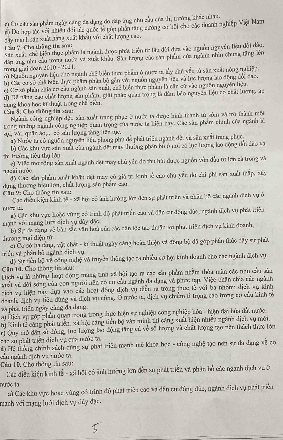 c) Cơ cầu sản phẩm ngày càng đa dạng do đáp ứng nhu cầu của thị trường khác nhau.
d) Do hợp tác với nhiều đổi tác quốc tế góp phần tăng cường cơ hội cho các doanh nghiệp Việt Nam
đầy mạnh sản xuất hàng xuất khẩu với chất lượng cao.
Câu 7: Cho thông tin sau:
Sản xuất, chế biến thực phẩm là ngành được phát triển từ lâu đời dựa vào nguồn nguyên liệu dồi dào,
đáp ứng nhu cầu trong nước và xuất khẩu. Sản lượng các sản phẩm của ngành nhìn chung tăng lên
trong giai đoạn 2010 - 2021.
a) Nguồn nguyên liệu cho ngành chế biến thực phẩm ở nước ta lấy chủ yếu từ sản xuất nông nghiệp.
b) Các cơ sở chế biến thực phầm phân bố găn với nguồn nguyên liệu và lực lượng lao động dồi dào.
c) Cơ sở phân chia cơ cấu ngành sản xuất, chế biến thực phẩm là căn cứ vào nguồn nguyên liệu.
d) Để nâng cao chất lượng sản phẩm, giải pháp quan trọng là đảm bảo nguyên liệu có chất lượng, áp
dụng khoa học kĩ thuật trong chế biến.
Câu 8: Cho thông tin sau:
Ngành công nghiệp dệt, sản xuất trang phục ở nước ta được hình thành từ sớm và trở thành một
trong những ngành công nghiệp quan trọng của nước ta hiện nay. Các sản phầm chính của ngành là
sợi, vải, quần áo,... có sản lượng tăng liên tục.
a) Nước ta có nguồn nguyên liệu phong phú để phát triển ngành dệt và sản xuất trang phục.
b) Các khu vực sản xuất của ngành dệt,may thường phân bố ở nơi có lực lượng lao động dồi dào và
thị trường tiêu thụ lớn.
c) Việc mở rộng sản xuất ngành dệt may chủ yếu do thu hút được nguồn vốn đầu tư lớn cả trong và
ngoài nước.
d) Các sản phẩm xuất khẩu dệt may có giá trị kinh tế cao chủ yếu do chi phí sản xuất thấp, xây
dựng thương hiệu lớn, chất lượng sản phẩm cao.
Câu 9: Cho thông tin sau:
Các điều kiện kinh tế - xã hội có ảnh hưởng lớn đến sự phát triển và phân bố các ngành dịch vụ ở
nước ta.
a) Các khu vực hoặc vùng có trình độ phát triển cao và dân cư đông đúc, ngành dịch vụ phát triển
mạnh với mạng lưới dịch vụ dày đặc.
b) Sự đa dạng về bản sắc văn hoá của các dân tộc tạo thuận lợi phát triển dịch vụ kinh doanh,
thương mại điện tử.
c) Cơ sở hạ tầng, vật chất - kĩ thuật ngày càng hoàn thiện và đồng bộ đã góp phần thúc đẩy sự phát
triển và phân bố ngành dịch vụ.
d) Sự tiến bộ về công nghệ và truyền thông tạo ra nhiều cơ hội kinh doanh cho các ngành dịch vụ.
Câu 10. Cho thông tin sau:
Dịch vụ là những hoạt động mang tính xã hội tạo ra các sản phẩm nhằm thỏa mãn các nhu cầu sản
xuất và đời sống của con người nên có cơ cấu ngành đa dạng và phức tạp. Việc phân chia các ngành
dịch vụ hiện nay dựa vào các hoạt động dịch vụ diễn ra trong thực tế với ba nhóm: dịch vụ kinh
doanh, dịch vụ tiêu dùng và dịch vụ công. Ở nước ta, dịch vụ chiếm tỉ trọng cao trong cơ cấu kinh tế
và phát triển ngày càng đa dạng.
a) Dịch vụ góp phần quan trọng trong thực hiện sự nghiệp công nghiệp hóa - hiện đại hóa đất nước.
b) Kinh tế càng phát triển, xã hội càng tiến bộ văn minh thì càng xuất hiện nhiều ngành dịch vụ mới.
c) Quy mô dân số đông, lực lượng lao động tăng cả về số lượng và chất lượng tạo nên thách thức lớn
cho sự phát triển dịch vụ của nước ta.
d) Hệ thống chính sách cùng sự phát triển mạnh mẽ khoa học - công nghệ tạo nên sự đa dạng về cơ
cấu ngành dịch vụ nước ta.
Câu 10. Cho thông tin sau:
Các điều kiện kinh tế - xã hội có ảnh hưởng lớn đến sự phát triển và phân bố các ngành dịch vụ ở
nước ta.
a) Các khu vực hoặc vùng có trình độ phát triển cao và dân cư đông đúc, ngành dịch vụ phát triển
mạnh với mạng lưới dịch vụ dày đặc.