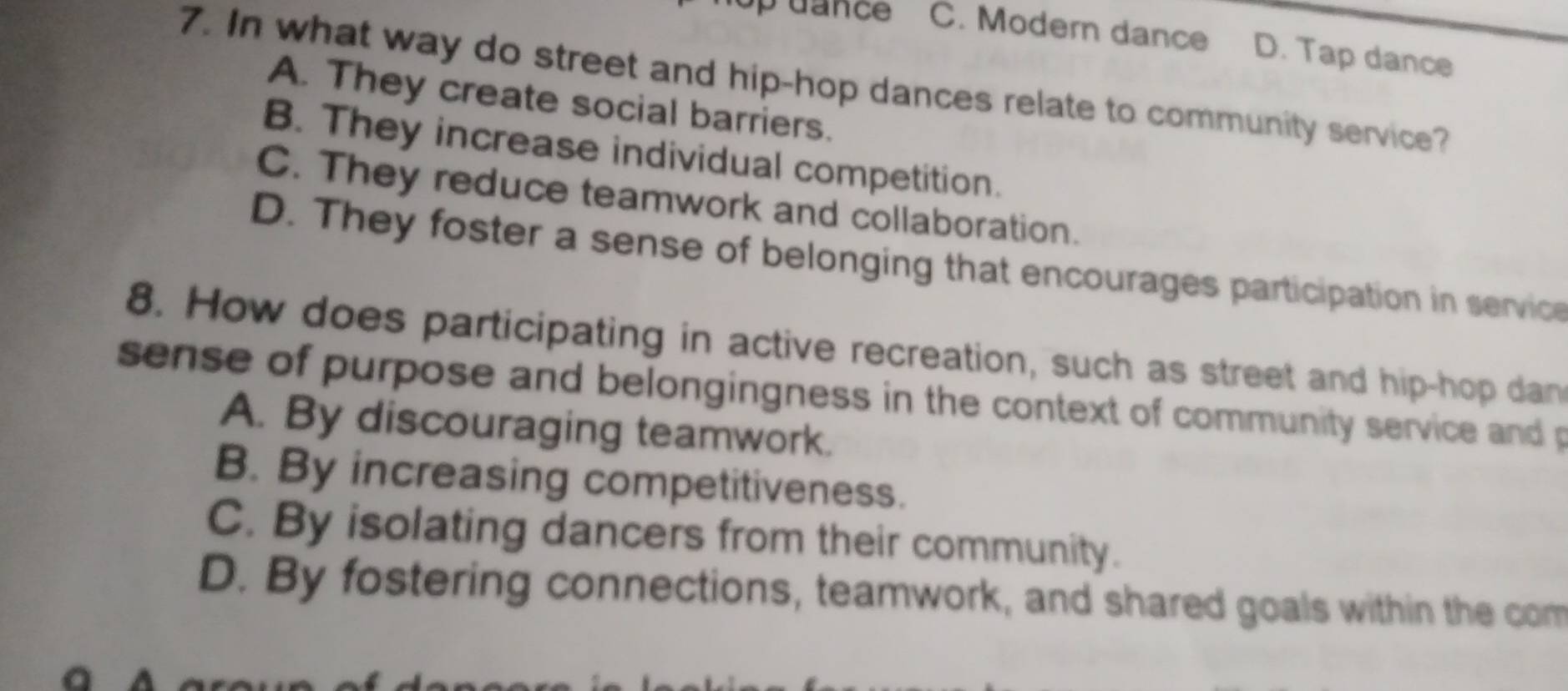 dance C. Modern dance D. Tap dance
7. In what way do street and hip-hop dances relate to community service?
A. They create social barriers.
B. They increase individual competition.
C. They reduce teamwork and collaboration.
D. They foster a sense of belonging that encourages participation in service
8. How does participating in active recreation, such as street and hip-hop dan
sense of purpose and belongingness in the context of community service and p
A. By discouraging teamwork.
B. By increasing competitiveness.
C. By isolating dancers from their community.
D. By fostering connections, teamwork, and shared goals within the com