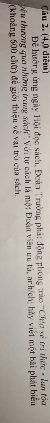 (4,0 điêm) 
Để hưởng ứng ngày Hội đọc sách, Đoàn Trường phát động phong trào “Chia sẻ trì thức - lan tỏa 
vêu thương qua những trang sách'.Với tư cách là một Đoàn viên ưu tú, anh/chị hãy viết một bài phát biểu 
(khoảng 600 chữ) để giới thiệu về vai trò của sách.