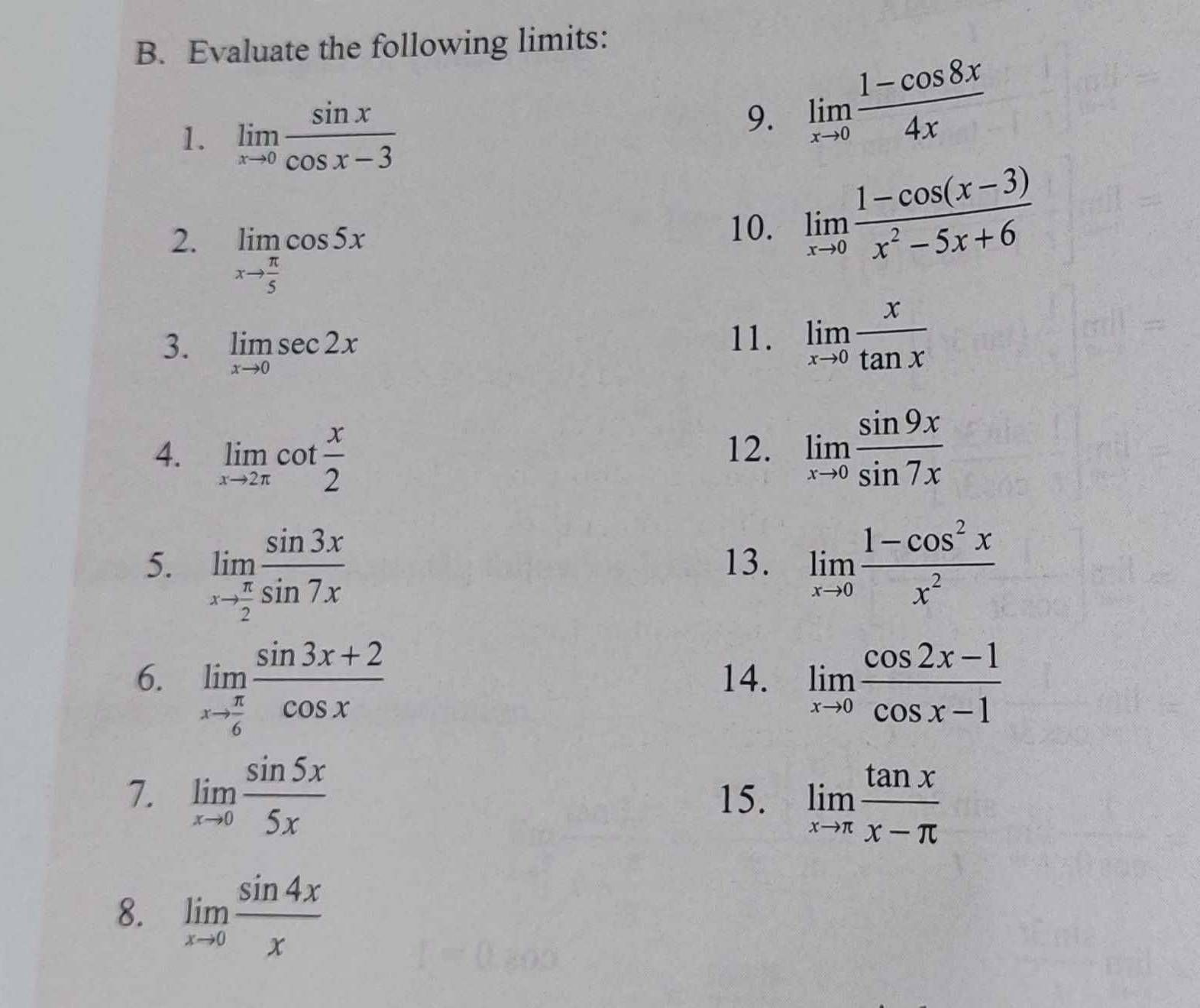 Evaluate the following limits: 
1. limlimits _xto 0 sin x/cos x-3 
9. limlimits _xto 0 (1-cos 8x)/4x 
2. limlimits _xto  π /5 cos 5x
10. limlimits _xto 0 (1-cos (x-3))/x^2-5x+6 
3. limlimits _xto 0sec 2x
11. limlimits _xto 0 x/tan x 
4. limlimits _xto 2π cot  x/2  limlimits _xto 0 sin 9x/sin 7x 
12. 
5. limlimits _xto  π /2  sin 3x/sin 7x  13. limlimits _xto 0 (1-cos^2x)/x^2 
6. limlimits _xto  π /6  (sin 3x+2)/cos x  14. limlimits _xto 0 (cos 2x-1)/cos x-1 
7. limlimits _xto 0 sin 5x/5x  15. limlimits _xto π  tan x/x-π  
8. limlimits _xto 0 sin 4x/x 