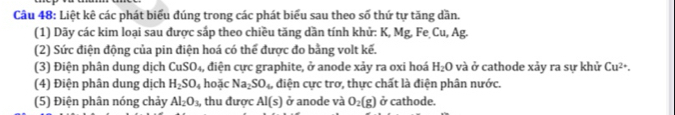 Liệt kê các phát biểu đúng trong các phát biểu sau theo số thứ tự tăng dần. 
(1) Dãy các kim loại sau được sắp theo chiều tăng dần tính khử: K, Mg, Fe Cu, Ag. 
(2) Sức điện động của pin điện hoá có thể được đo bằng volt kế. 
(3) Điện phân dung dịch CuSO_4 , điện cực graphite, ở anode xảy ra oxi hoá H_2O và ở cathode xảy ra sự khử Cu^(2+). 
(4) Điện phân dung dịch H_2SO_4 hoặc Na_2SO_4 , điện cực trơ, thực chất là điện phân nước. 
(5) Điện phân nóng chảy Al_2O_3, thu được AI(s) ở anode và O_2(g) ở cathode.