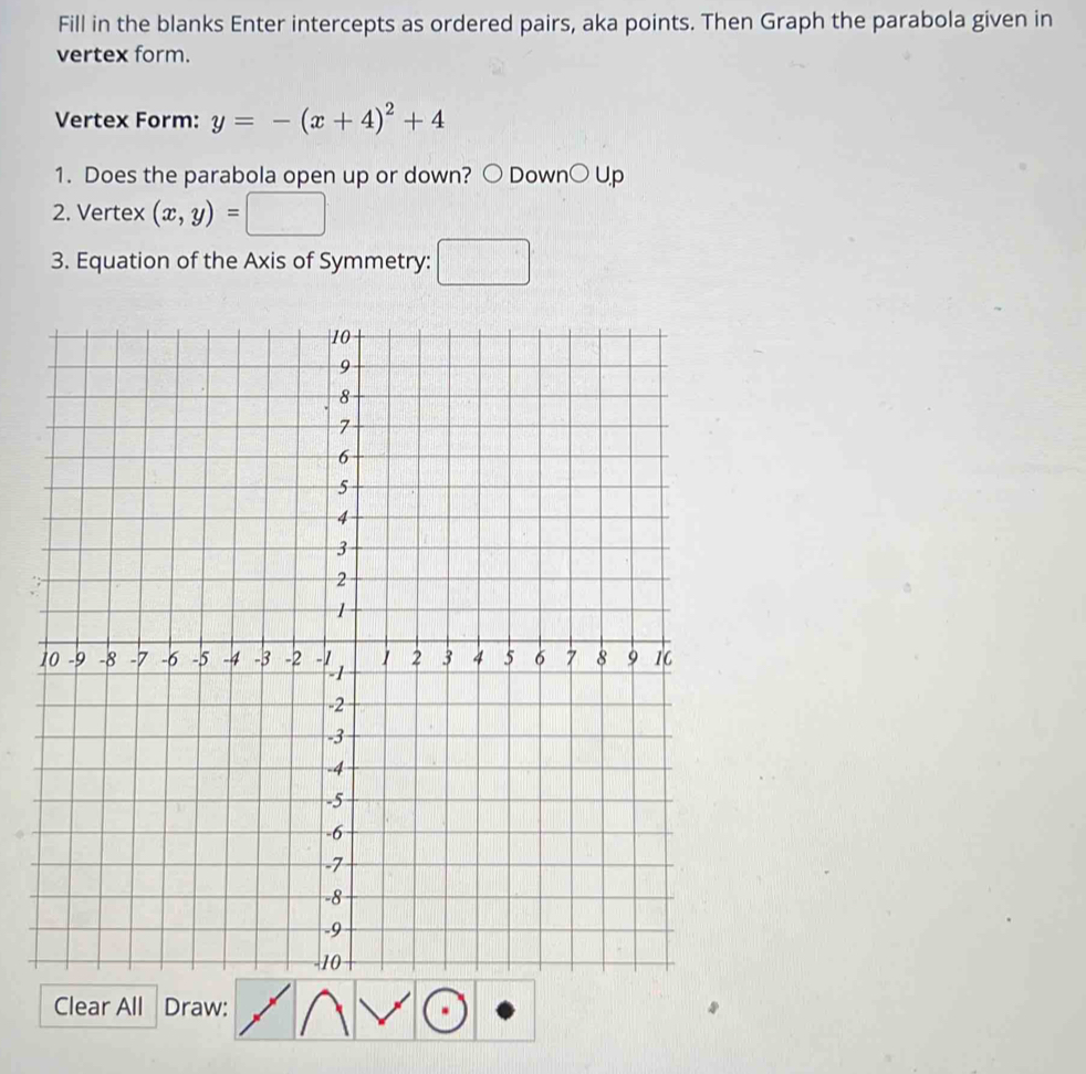 Fill in the blanks Enter intercepts as ordered pairs, aka points. Then Graph the parabola given in 
vertex form. 
Vertex Form: y=-(x+4)^2+4
1. Does the parabola open up or down? ○ Down○ Up 
2. Vertex (x,y)=
3. Equation of the Axis of Symmetry: □ 
Clear All Draw: