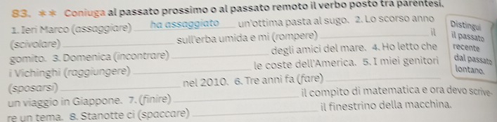 Coniuga al passato prossimo o al passato remoto il verbo posto tra parentes, 
1. Ieri Marco (assaggiare) ___ha assaggiato___ un'ottima pasta al sugo. 2. Lo scorso anno 
Distingui 
(scivolare)_ sull'erba umida e mi (rompere) _il il passato 
gomito. 3. Domenica (incontrare) _degli amici del mare. 4. Ho letto che recente 
i Vichinghi (raggiungere) _le coste dell'America. 5. I miei genitori dal passato 
lontano. 
_ 
(sposarsi)_ nel 2010. 6. Tre anni fa (fɑre)_ 
il compito di matematica e ora devo scrive- 
un viaggio in Giappone. 7. (finire) 
re un tema. 8. Stanotte ci (spaccare) _il finestrino della macchina.