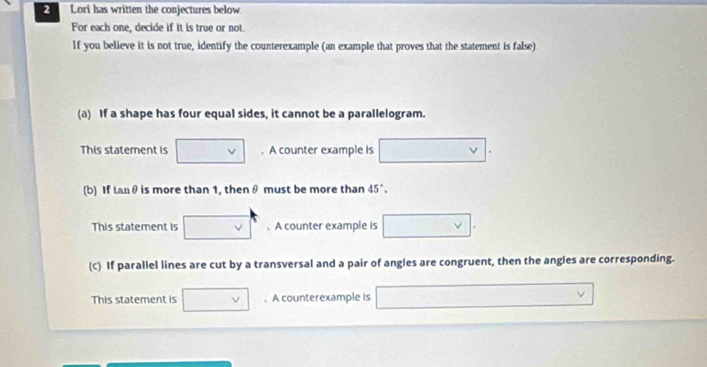 Lori has written the conjectures below 
For each one, decide if it is true or not 
If you believe it is not true, identify the counterexample (an example that proves that the statement is false) 
(a) If a shape has four equal sides, it cannot be a parallelogram. 
This statement is . A counter example is ν
(b) If tanθ is more than 1, then θ must be more than 45°. 
This statement is .A counter example is 
(C) If parallel lines are cut by a transversal and a pair of angles are congruent, then the angles are corresponding. 
This statement is 、 A counterexample is