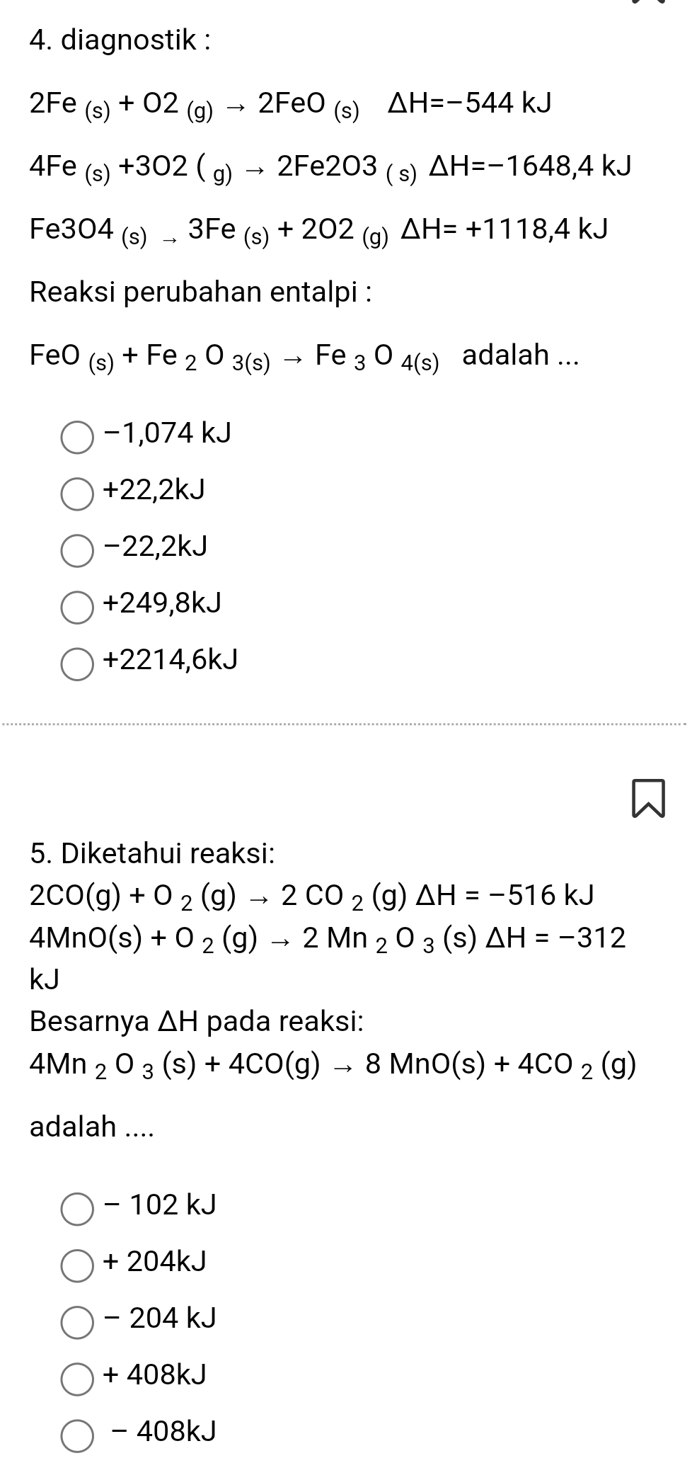 diagnostik :
2Fe_(s)+O2_(g)to 2FeO_(s)Delta H=-544kJ
4Fe_(s)+302(g)to 2Fe2O3_(s)△ H=-1648,4kJ
Fe3O4_(s)to 3Fe_(s)+2O2_(g)Delta H=+1118,4kJ
Reaksi perubahan entalpi :
Fe 2O_(s)+Fe_2O_3(s)to Fe_3O_4(s) adalah ...
−1,074 kJ
+22,2kJ
-22,2kJ
+249,8kJ
+2214,6kJ
5. Diketahui reaksi:
2CO(g)+O_2(g)to 2CO_2(g)△ H=-516kJ
4MnO(s)+O_2(g)to 2Mn_2O_3(s)△ H=-312
kJ
Besarnya △ H pada reaksi:
4Mn_2O_3(s)+4CO(g)to 8MnO(s)+4CO_2(g)
adalah ....
- 102 kJ
+ 204kJ
- 204 kJ
+ 408kJ
- 408kJ