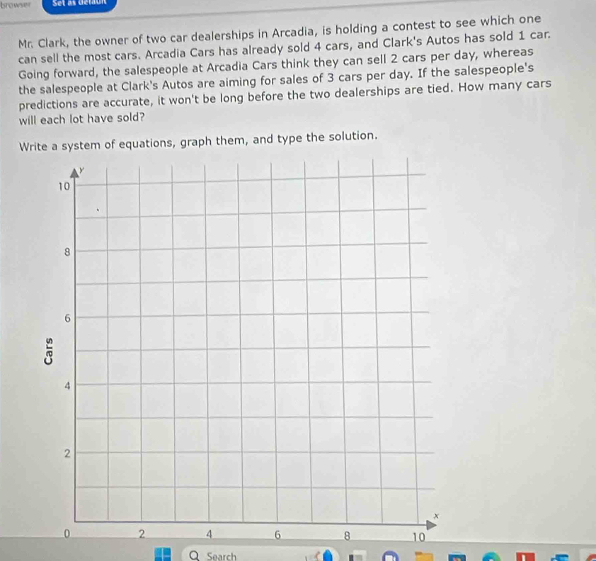 browser Set as Gefaun 
Mr. Clark, the owner of two car dealerships in Arcadia, is holding a contest to see which one 
can sell the most cars. Arcadia Cars has already sold 4 cars, and Clark's Autos has sold 1 car. 
Going forward, the salespeople at Arcadia Cars think they can sell 2 cars per day, whereas 
the salespeople at Clark's Autos are aiming for sales of 3 cars per day. If the salespeople's 
predictions are accurate, it won't be long before the two dealerships are tied. How many cars 
will each lot have sold? 
Write a system of equations, graph them, and type the solution. 
Search