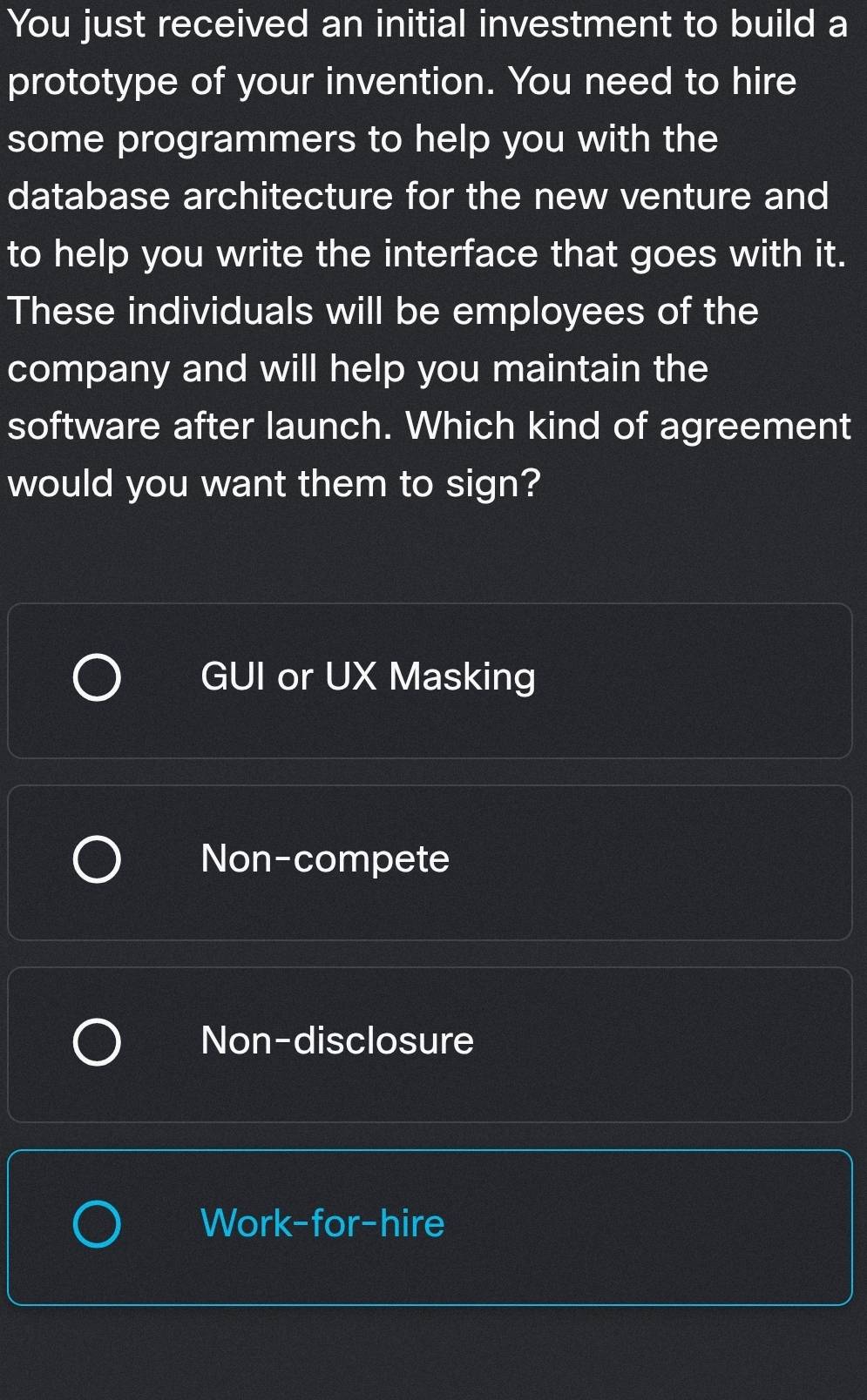 You just received an initial investment to build a
prototype of your invention. You need to hire
some programmers to help you with the
database architecture for the new venture and
to help you write the interface that goes with it.
These individuals will be employees of the
company and will help you maintain the
software after launch. Which kind of agreement
would you want them to sign?
GUI or UX Masking
Non-compete
Non-disclosure
Work-for-hire