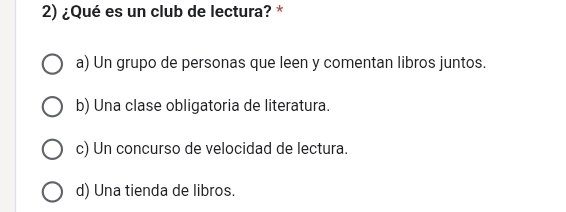 ¿Qué es un club de lectura? *
a) Un grupo de personas que leen y comentan libros juntos.
b) Una clase obligatoria de literatura.
c) Un concurso de velocidad de lectura.
d) Una tienda de libros.