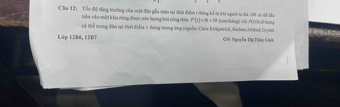 4 ∞ 
Câu 12: Tốc độ tăng trưởng của một đàn gầu mèo tại thời điểm / tháng kể từ khi người ta thả 100 cá thể đầu 
tiên vào một khu rừng được ước lượng bởi công thức P'(t)=8t+30 (con/tháng), với P(t) là số lượng 
cá thể trong đàn tại thời điểm 7 tháng tương ứng (nguồn: Chris Kirkpatrick, Barbara Alldred, Crystal 
Lớp 12B6, 12B7 GV: Nguyễn Thị Thùy Linh