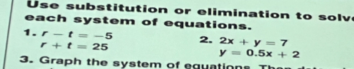 subs titution or elimination to solv 
each system of equations. 
1. r-t=-5
r+t=25
2. 2x+y=7
y=0.5x+2
3. Graph the system of equations T