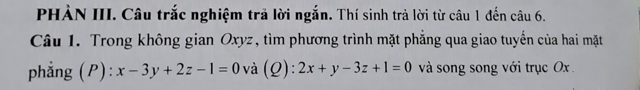 PHẢN III. Câu trắc nghiệm trả lời ngắn. Thí sinh trả lời từ câu 1 đến câu 6.
Câu 1. Trong không gian Oxyz, tìm phương trình mặt phăng qua giao tuyển của hai mặt
phẳng (P): x-3y+2z-1=0 và (Q): 2x+y-3z+1=0 và song song với trục Ox.