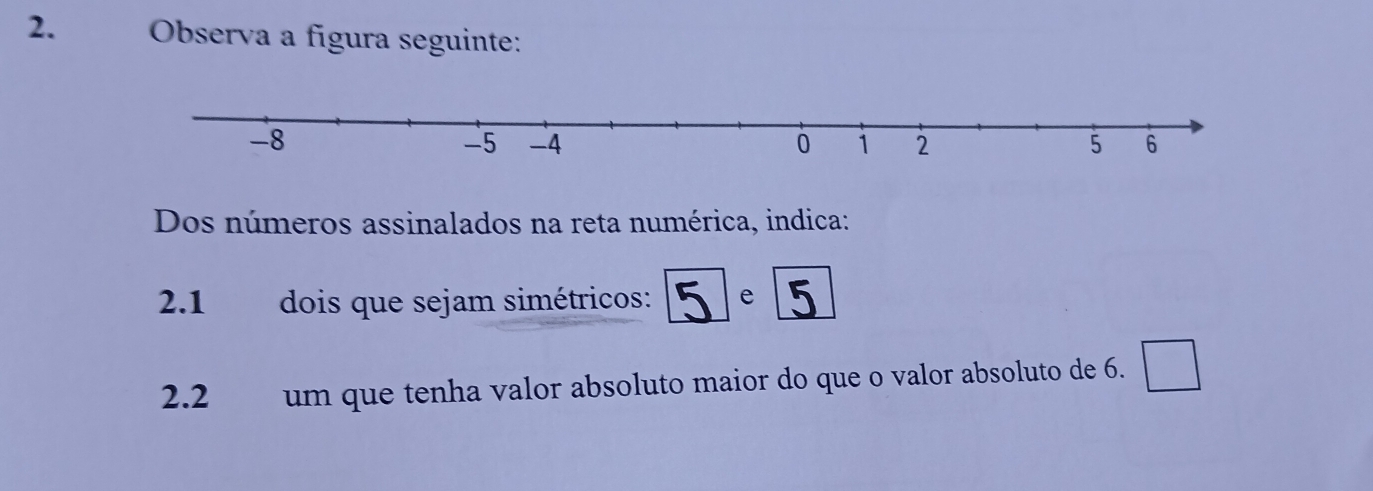 Observa a fígura seguinte: 
Dos números assinalados na reta numérica, indica: 
2.1 dois que sejam simétricos: 1 e 5
2.2 um que tenha valor absoluto maior do que o valor absoluto de 6.