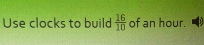 Use clocks to build  16/10  of an hour.