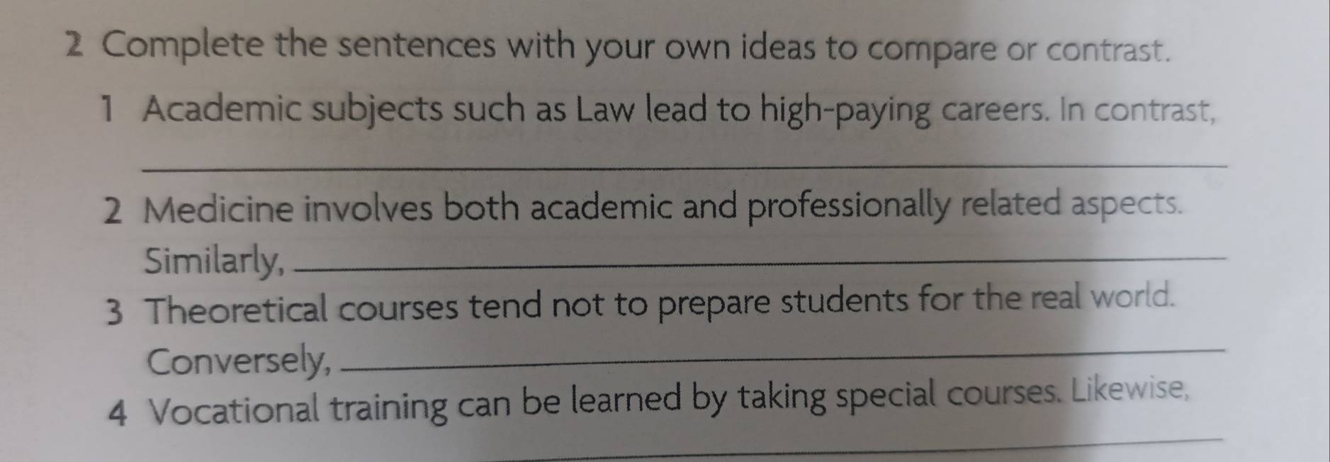 Complete the sentences with your own ideas to compare or contrast. 
1 Academic subjects such as Law lead to high-paying careers. In contrast, 
_ 
2 Medicine involves both academic and professionally related aspects. 
Similarly,_ 
3 Theoretical courses tend not to prepare students for the real world. 
Conversely, 
_ 
_ 
4 Vocational training can be learned by taking special courses. Likewise,