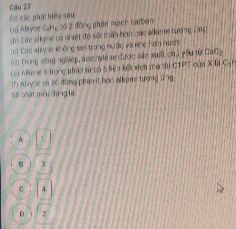 Có các phát biểu sau:
(a) Alkyne C_4H_6 có 2 đồng phân mạch carbon
(b) Các alkyne có nhiệt độ sôi thấp hơn các alkene tương ứng
(c) Các alkyne không tan trong nước và nhẹ hơn nước
(d) Trong công nghiệp, acethylene được sản xuất chủ yêu từ CaC_2
(e) Alkene X trong phân tử có 8 liên kết xích ma thì CTPT của X là CạH
(1) Alkyne có số đồng phân ít hơn alkene tương ứng
Số phát biểu đứng là:
A 1.
B 3.
C 4.
D 2.