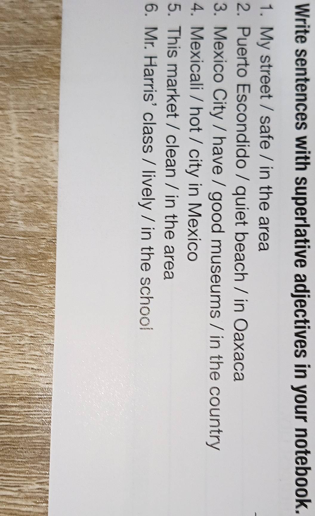 Write sentences with superlative adjectives in your notebook. 
1. My street / safe / in the area 
2. Puerto Escondido / quiet beach / in Oaxaca 
3. Mexico City / have / good museums / in the country 
4. Mexicali / hot / city in Mexico 
5. This market / clean / in the area 
6. Mr. Harris' class / lively / in the school