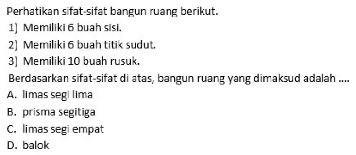 Perhatikan sifat-sifat bangun ruang berikut.
1) Memiliki 6 buah sisi.
2) Memiliki 6 buah titik sudut.
3) Memiliki 10 buah rusuk.
Berdasarkan sifat-sifat di atas, bangun ruang yang dimaksud adalah ....
A. limas segi lima
B. prisma segitiga
C. limas segi empat
D. balok