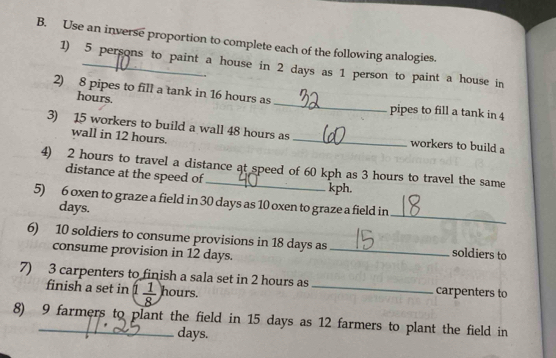 Use an inverse proportion to complete each of the following analogies. 
1) 5 persons to paint a house in 2 days as 1 person to paint a house in
hours. 
2) 8 pipes to fill a tank in 16 hours as _pipes to fill a tank in 4
3) 15 workers to build a wall 48 hours as_ workers to build a 
wall in 12 hours. 
4) 2 hours to travel a distance at speed of 60 kph as 3 hours to travel the same 
distance at the speed of kph. 
_ 
5) 6 oxen to graze a field in 30 days as 10 oxen to graze a field in
days. 
6) 10 soldiers to consume provisions in 18 days as_ soldiers to 
consume provision in 12 days. 
7) 3 carpenters to finish a sala set in 2 hours as _carpenters to 
finish a set in 1 1/8  hours. 
8) 9 farmers to plant the field in 15 days as 12 farmers to plant the field in
days.