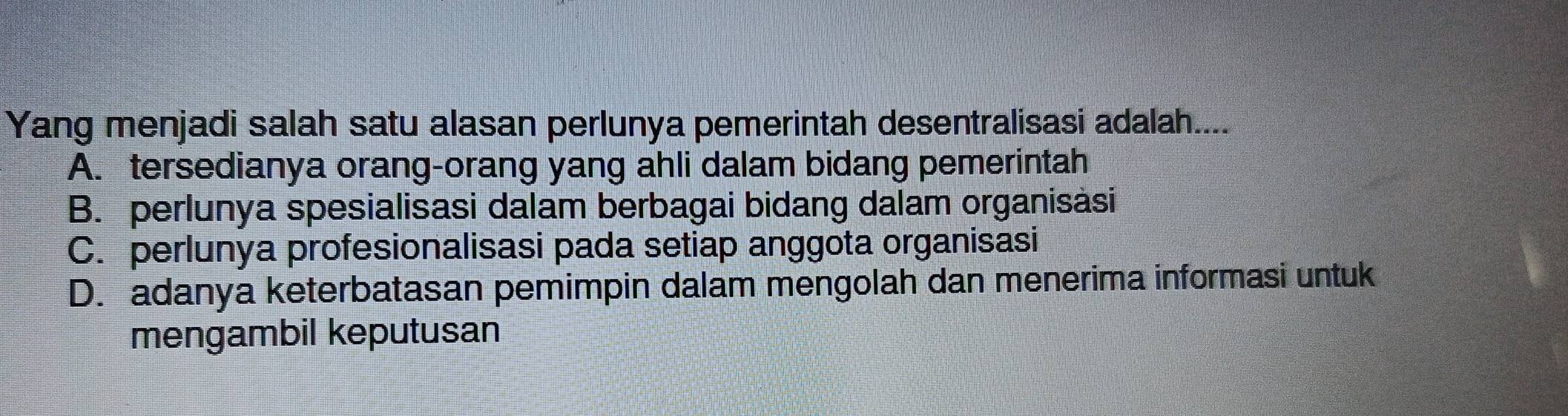 Yang menjadi salah satu alasan perlunya pemerintah desentralisasi adalah....
A. tersedianya orang-orang yang ahli dalam bidang pemerintah
B. perlunya spesialisasi dalam berbagai bidang dalam organisàsi
C. perlunya profesionalisasi pada setiap anggota organisasi
D. adanya keterbatasan pemimpin dalam mengolah dan menerima informasi untuk
mengambil keputusan