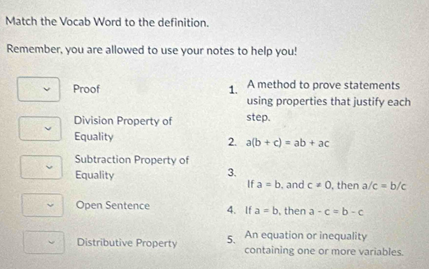 Match the Vocab Word to the definition. 
Remember, you are allowed to use your notes to help you! 
Proof 1. A method to prove statements 
using properties that justify each 
Division Property of step. 
Equality 
2. a(b+c)=ab+ac
Subtraction Property of 
Equality 
3. 
If a=b , and c!= 0 , then a/c=b/c
Open Sentence 4. If a=b ,then a-c=b-c
Distributive Property 5. An equation or inequality 
containing one or more variables.