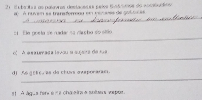 Substitua as palavras destacadas pelos Sinônimos do vocabuládo 
a) A nuvem se transformou em milhares de gotícules 
_ 
_ 
_ 
_ 
b) Ele gosta de nadar no riacho do sitio. 
_ 
c) A enxurrada levou a sujeira da rua. 
d) As gotículas de chuva evaporaram. 
_ 
e) A água fervia na chaleira e soltava vapor.