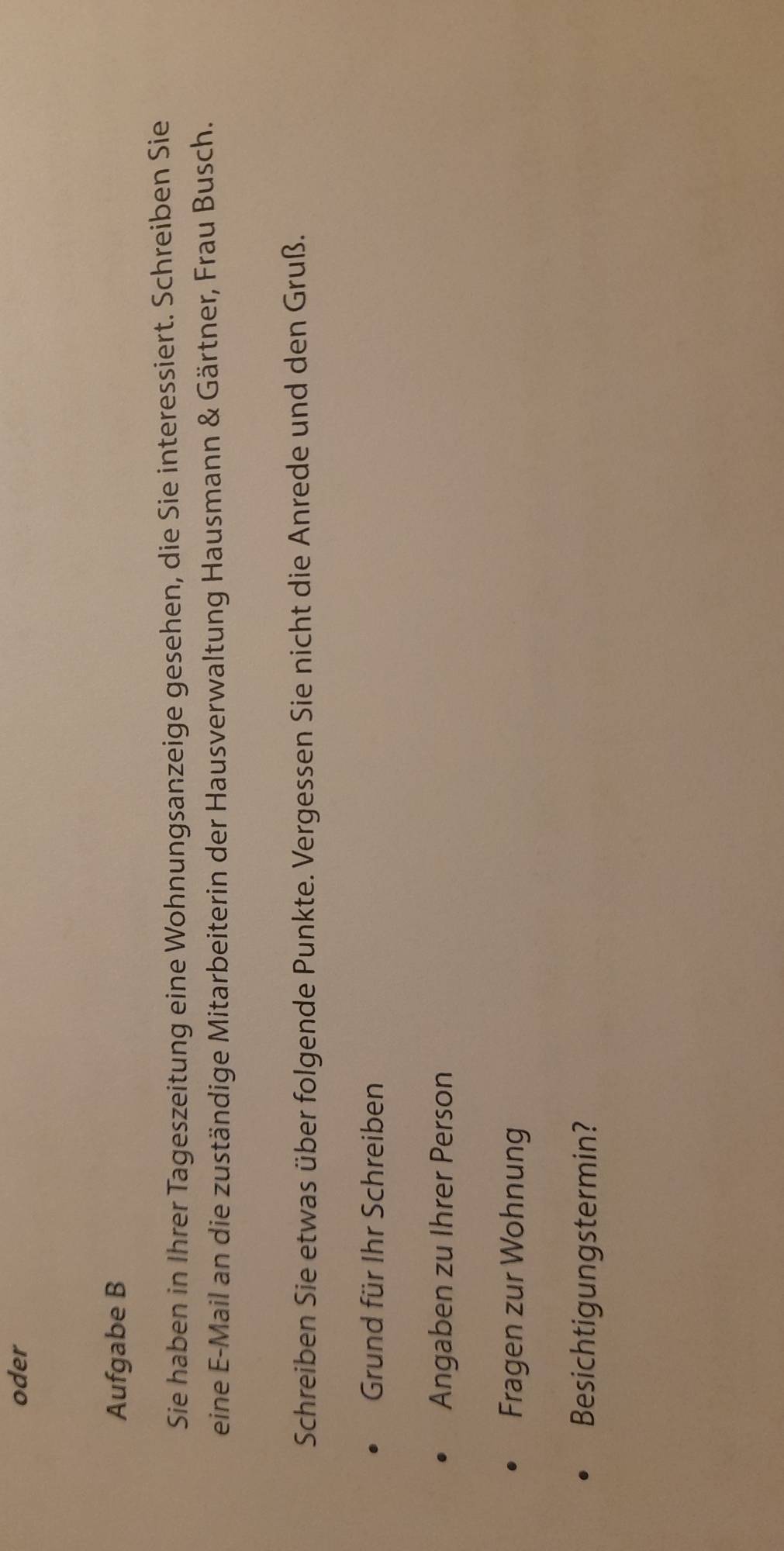 oder 
Aufgabe B 
Sie haben in Ihrer Tageszeitung eine Wohnungsanzeige gesehen, die Sie interessiert. Schreiben Sie 
eine E-Mail an die zuständige Mitarbeiterin der Hausverwaltung Hausmann & Gärtner, Frau Busch. 
Schreiben Sie etwas über folgende Punkte. Vergessen Sie nicht die Anrede und den Gruß. 
Grund für Ihr Schreiben 
Angaben zu Ihrer Person 
Fragen zur Wohnung 
Besichtigungstermin?