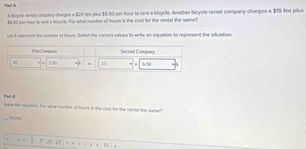 A bicycle rental company charges a $20 fee plus $5.50 per hour to rent a bicycle. Another bicycle rental company charges a $15 fee plus
$6.50 per hour to rent a bicycle. For what number of hours is the cost for the rental the same? 
Let i represent the number of hours. Select the correct values to write an equation to represent the situation. 
Part 8 
Solve the equation. For what number of hours is the cost for the rental the same? 
_ hour (s) 
 □ /□   sqrt(□ ) sqrt(0) < > φ