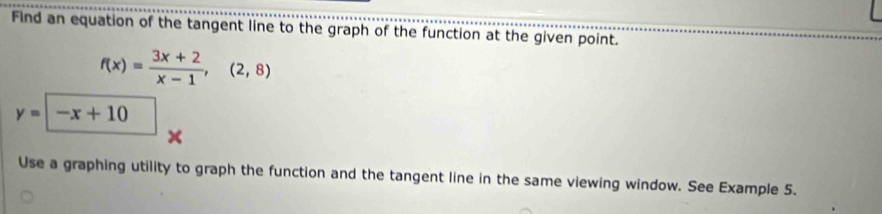 Find an equation of the tangent line to the graph of the function at the given point.
f(x)= (3x+2)/x-1 ,(2,8)
y=-x+10
× 
Use a graphing utility to graph the function and the tangent line in the same viewing window. See Example 5.