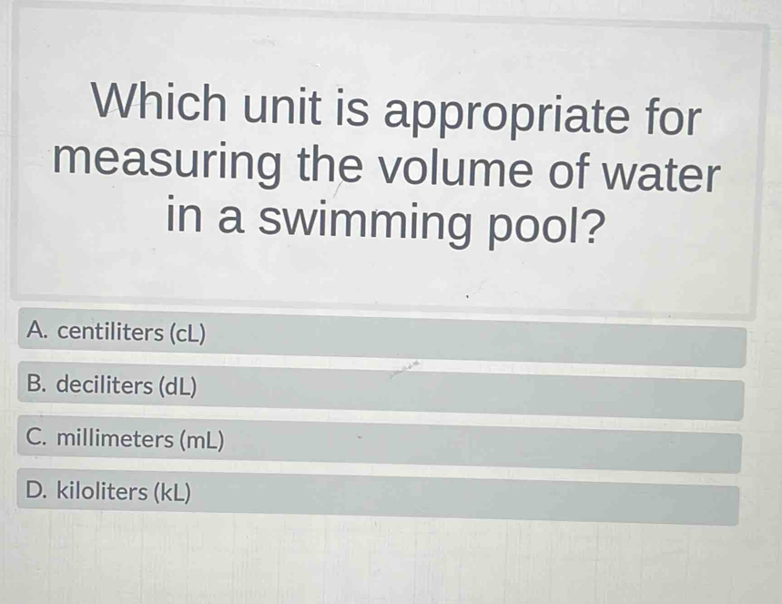 Which unit is appropriate for
measuring the volume of water
in a swimming pool?
A. centiliters (cL)
B. deciliters (dL)
C. millimeters (mL)
D. kiloliters (kL)