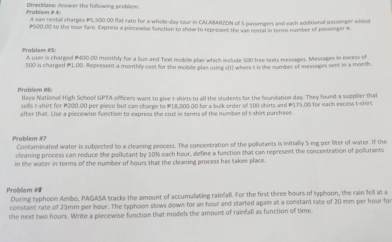 Directions: Answer the following problem. 
Problem # 4: 
A van rental charges P5,500.00 flat rate for a whole-day tour in CALABARZON of 5 passengers and each additional passenger added
500.00 to the tour fare. Express a piecewise function to show to represent the van rental in terms number of passenger n. 
Problem #5: 
A user is charged ₱400.00 monthly for a Sun and Text mobile plan which include 500 free texts messages. Messages in excess of
500 is charged ₱1.00. Represent a monthly cost for the mobile plan using s(t) where t is the number of messages sent in a month. 
Problem #6: 
Ilaya National High School GPTA officers want to give t-shirts to all the students for the foundation day. They found a supplier that 
sells t-shirt for P200.00 per piece but can charge to P18,000.00 for a bulk order of 100 shirts and P175.00 for each excess t-shirt 
after that. Use a piecewise function to express the cost in terms of the number of t-shirt purchase. 
Problem #7 
Contaminated water is subjected to a cleaning process. The concentration of the pollutants is initially 5 mg per liter of water. If the 
cleaning process can reduce the pollutant by 10% each hour, define a function that can represent the concentration of pollutants 
in the water in terms of the number of hours that the cleaning process has taken place. 
Problem #8 
During typhoon Ambo, PAGASA tracks the amount of accumulating rainfall. For the first three hours of typhoon, the rain fell at a 
constant rate of 25mm per hour. The typhoon slows down for an hour and started again at a constant rate of 20 mm per hour for 
the next two hours. Write a piecewise function that models the amount of rainfall as function of time.