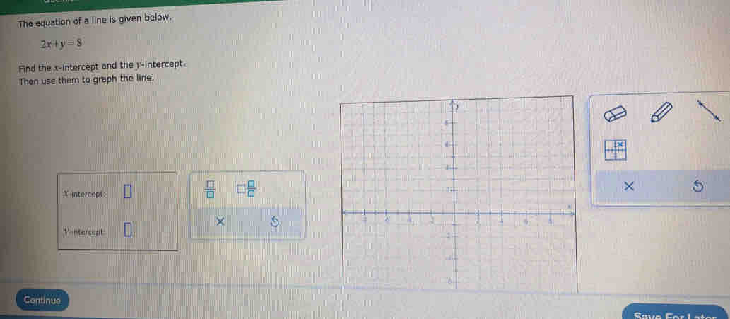 The equation of a line is given below.
2x+y=8
Find the x-intercept and the y-intercept. 
Then use them to graph the line.
X intercept: 
 □ /□   □  □ /□  
× 
× 5
V intercept 
Continue