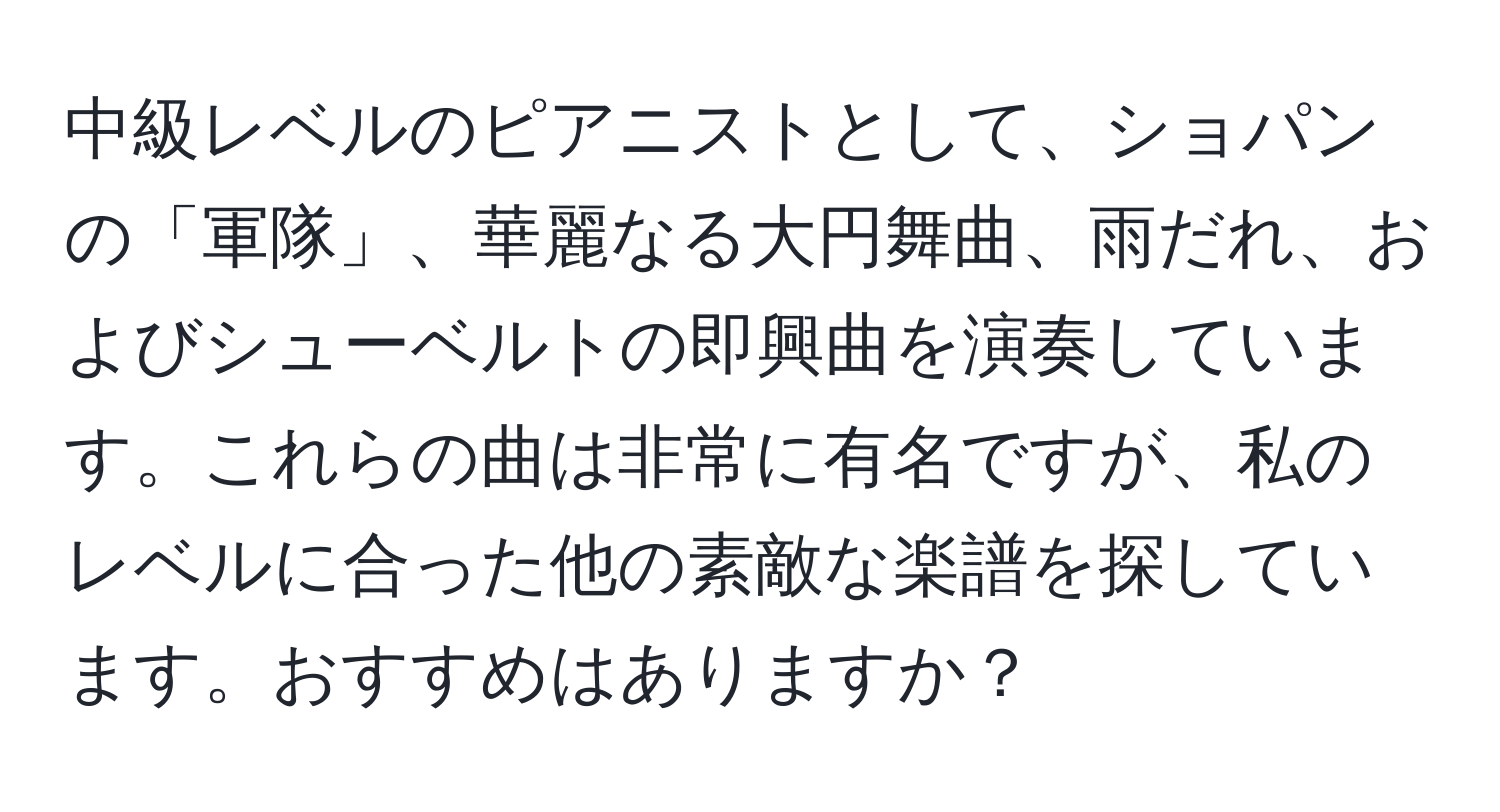 中級レベルのピアニストとして、ショパンの「軍隊」、華麗なる大円舞曲、雨だれ、およびシューベルトの即興曲を演奏しています。これらの曲は非常に有名ですが、私のレベルに合った他の素敵な楽譜を探しています。おすすめはありますか？